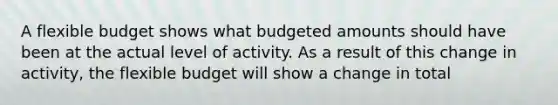 A flexible budget shows what budgeted amounts should have been at the actual level of activity. As a result of this change in activity, the flexible budget will show a change in total