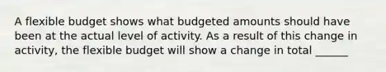 A flexible budget shows what budgeted amounts should have been at the actual level of activity. As a result of this change in activity, the flexible budget will show a change in total ______