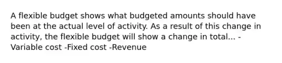 A flexible budget shows what budgeted amounts should have been at the actual level of activity. As a result of this change in activity, the flexible budget will show a change in total... -Variable cost -Fixed cost -Revenue