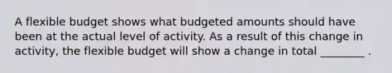 A flexible budget shows what budgeted amounts should have been at the actual level of activity. As a result of this change in activity, the flexible budget will show a change in total ________ .