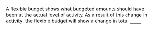 A flexible budget shows what budgeted amounts should have been at the actual level of activity. As a result of this change in activity, the flexible budget will show a change in total _____