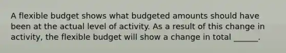 A flexible budget shows what budgeted amounts should have been at the actual level of activity. As a result of this change in activity, the flexible budget will show a change in total ______.