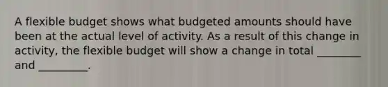 A flexible budget shows what budgeted amounts should have been at the actual level of activity. As a result of this change in activity, the flexible budget will show a change in total ________ and _________.