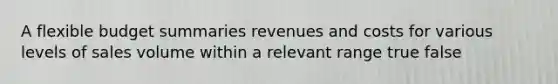 A flexible budget summaries revenues and costs for various levels of sales volume within a relevant range true false