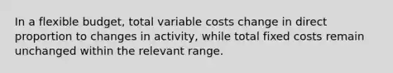 In a flexible budget, total variable costs change in direct proportion to changes in activity, while total fixed costs remain unchanged within the relevant range.