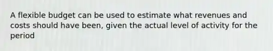 A flexible budget can be used to estimate what revenues and costs should have been, given the actual level of activity for the period