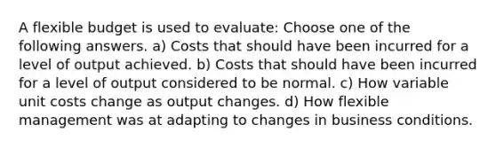 A flexible budget is used to evaluate: Choose one of the following answers. a) Costs that should have been incurred for a level of output achieved. b) Costs that should have been incurred for a level of output considered to be normal. c) How variable unit costs change as output changes. d) How flexible management was at adapting to changes in business conditions.