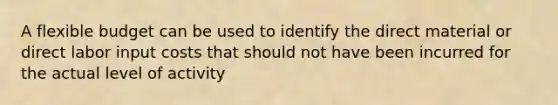 A flexible budget can be used to identify the direct material or direct labor input costs that should not have been incurred for the actual level of activity