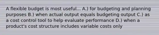 A flexible budget is most useful... A.) for budgeting and planning purposes B.) when actual output equals budgeting output C.) as a cost control tool to help evaluate performance D.) when a product's cost structure includes variable costs only