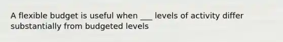 A flexible budget is useful when ___ levels of activity differ substantially from budgeted levels