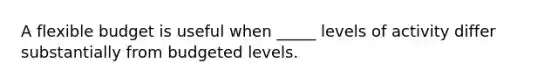 A flexible budget is useful when _____ levels of activity differ substantially from budgeted levels.