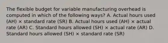 The flexible budget for variable manufacturing overhead is computed in which of the following ways? A. Actual hours used (AH) × standard rate (SR) B. Actual hours used (AH) × actual rate (AR) C. Standard hours allowed (SH) × actual rate (AR) D. Standard hours allowed (SH) × standard rate (SR)