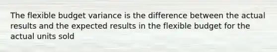 The flexible budget variance is the difference between the actual results and the expected results in the flexible budget for the actual units sold