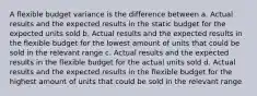 A flexible budget variance is the difference between a. Actual results and the expected results in the static budget for the expected units sold b. Actual results and the expected results in the flexible budget for the lowest amount of units that could be sold in the relevant range c. Actual results and the expected results in the flexible budget for the actual units sold d. Actual results and the expected results in the flexible budget for the highest amount of units that could be sold in the relevant range