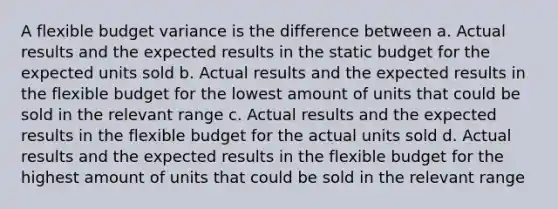 A flexible budget variance is the difference between a. Actual results and the expected results in the static budget for the expected units sold b. Actual results and the expected results in the flexible budget for the lowest amount of units that could be sold in the relevant range c. Actual results and the expected results in the flexible budget for the actual units sold d. Actual results and the expected results in the flexible budget for the highest amount of units that could be sold in the relevant range