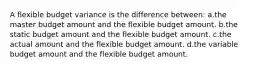 A flexible budget variance is the difference between: a.the master budget amount and the flexible budget amount. b.the static budget amount and the flexible budget amount. c.the actual amount and the flexible budget amount. d.the variable budget amount and the flexible budget amount.