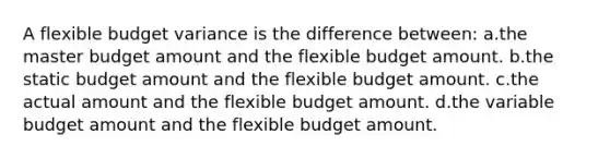 A flexible budget variance is the difference between: a.the master budget amount and the flexible budget amount. b.the static budget amount and the flexible budget amount. c.the actual amount and the flexible budget amount. d.the variable budget amount and the flexible budget amount.