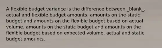 A flexible budget variance is the difference between _blank​_. actual and flexible budget amounts. amounts on the static budget and amounts on the flexible budget based on actual volume. amounts on the static budget and amounts on the flexible budget based on expected volume. actual and static budget amounts.