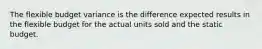 The flexible budget variance is the difference expected results in the flexible budget for the actual units sold and the static budget.