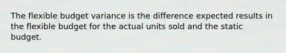 The flexible budget variance is the difference expected results in the flexible budget for the actual units sold and the static budget.