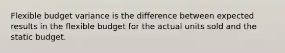 Flexible budget variance is the difference between expected results in the flexible budget for the actual units sold and the static budget.