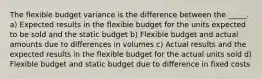 The flexible budget variance is the difference between the _____. a) Expected results in the flexible budget for the units expected to be sold and the static budget b) Flexible budget and actual amounts due to differences in volumes c) Actual results and the expected results in the flexible budget for the actual units sold d) Flexible budget and static budget due to difference in fixed costs