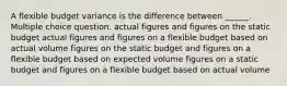 A flexible budget variance is the difference between ______. Multiple choice question. actual figures and figures on the static budget actual figures and figures on a flexible budget based on actual volume figures on the static budget and figures on a flexible budget based on expected volume figures on a static budget and figures on a flexible budget based on actual volume