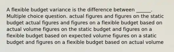 A flexible budget variance is the difference between ______. Multiple choice question. actual figures and figures on the static budget actual figures and figures on a flexible budget based on actual volume figures on the static budget and figures on a flexible budget based on expected volume figures on a static budget and figures on a flexible budget based on actual volume