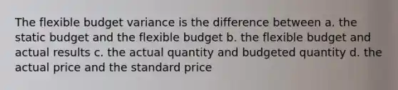 The flexible budget variance is the difference between a. the static budget and the flexible budget b. the flexible budget and actual results c. the actual quantity and budgeted quantity d. the actual price and the standard price