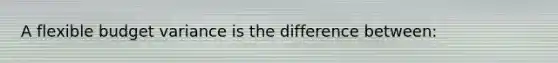 A flexible budget variance is the difference between: