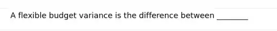 A flexible budget variance is the difference between ________