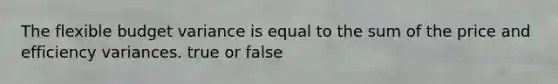 The flexible budget variance is equal to the sum of the price and efficiency variances. true or false