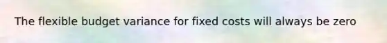 The flexible budget variance for fixed costs will always be zero