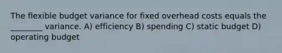 The flexible budget variance for fixed overhead costs equals the ________ variance. A) efficiency B) spending C) static budget D) operating budget