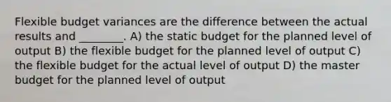 Flexible budget variances are the difference between the actual results and ________. A) the static budget for the planned level of output B) the flexible budget for the planned level of output C) the flexible budget for the actual level of output D) the master budget for the planned level of output