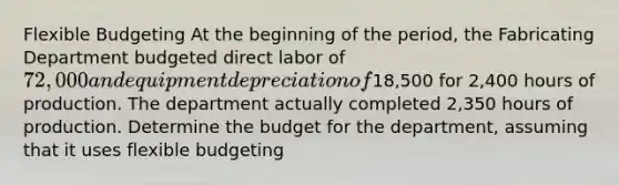 Flexible Budgeting At the beginning of the period, the Fabricating Department budgeted direct labor of 72,000 and equipment depreciation of18,500 for 2,400 hours of production. The department actually completed 2,350 hours of production. Determine the budget for the department, assuming that it uses flexible budgeting