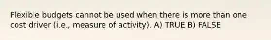 Flexible budgets cannot be used when there is more than one cost driver (i.e., measure of activity). A) TRUE B) FALSE