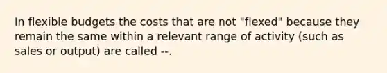 In <a href='https://www.questionai.com/knowledge/kJsahn13VE-flexible-budgets' class='anchor-knowledge'>flexible budgets</a> the costs that are not "flexed" because they remain the same within a relevant range of activity (such as sales or output) are called --.