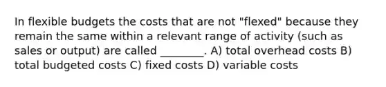 In flexible budgets the costs that are not "flexed" because they remain the same within a relevant range of activity (such as sales or output) are called ________. A) total overhead costs B) total budgeted costs C) fixed costs D) variable costs