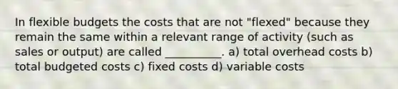 In <a href='https://www.questionai.com/knowledge/kJsahn13VE-flexible-budgets' class='anchor-knowledge'>flexible budgets</a> the costs that are not "flexed" because they remain the same within a relevant range of activity (such as sales or output) are called __________. a) total overhead costs b) total budgeted costs c) fixed costs d) variable costs