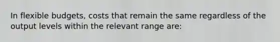 In <a href='https://www.questionai.com/knowledge/kJsahn13VE-flexible-budgets' class='anchor-knowledge'>flexible budgets</a>, costs that remain the same regardless of the output levels within the relevant range are: