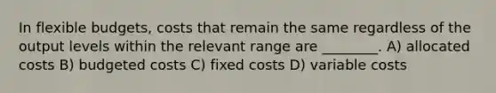 In flexible budgets, costs that remain the same regardless of the output levels within the relevant range are ________. A) allocated costs B) budgeted costs C) fixed costs D) variable costs