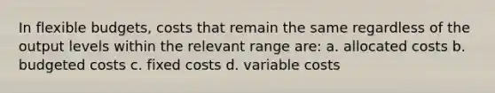 In flexible budgets, costs that remain the same regardless of the output levels within the relevant range are: a. allocated costs b. budgeted costs c. fixed costs d. variable costs