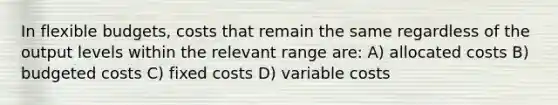 In flexible budgets, costs that remain the same regardless of the output levels within the relevant range are: A) allocated costs B) budgeted costs C) fixed costs D) variable costs