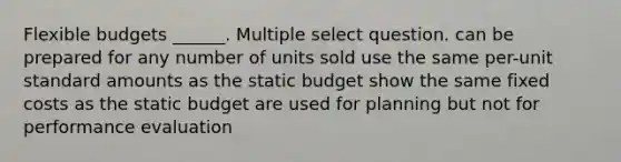 Flexible budgets ______. Multiple select question. can be prepared for any number of units sold use the same per-unit standard amounts as the static budget show the same fixed costs as the static budget are used for planning but not for performance evaluation