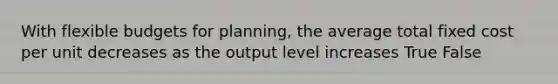 With flexible budgets for planning, the average total fixed cost per unit decreases as the output level increases True False