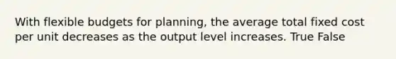 With flexible budgets for planning, the average total fixed cost per unit decreases as the output level increases. True False