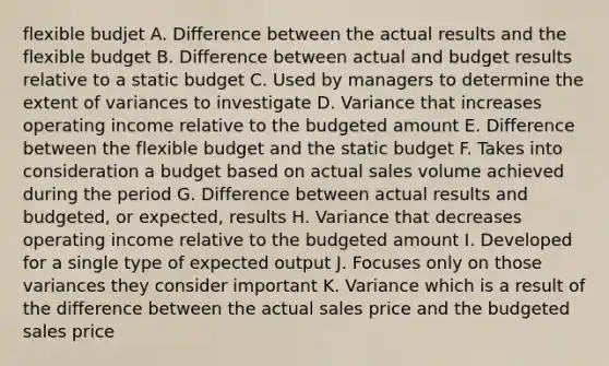 flexible budjet A. Difference between the actual results and the flexible budget B. Difference between actual and budget results relative to a static budget C. Used by managers to determine the extent of variances to investigate D. Variance that increases operating income relative to the budgeted amount E. Difference between the flexible budget and the static budget F. Takes into consideration a budget based on actual sales volume achieved during the period G. Difference between actual results and budgeted, or expected, results H. Variance that decreases operating income relative to the budgeted amount I. Developed for a single type of expected output J. Focuses only on those variances they consider important K. Variance which is a result of the difference between the actual sales price and the budgeted sales price