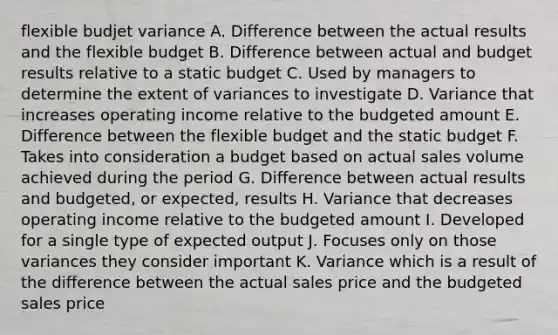 flexible budjet variance A. Difference between the actual results and the flexible budget B. Difference between actual and budget results relative to a static budget C. Used by managers to determine the extent of variances to investigate D. Variance that increases operating income relative to the budgeted amount E. Difference between the flexible budget and the static budget F. Takes into consideration a budget based on actual sales volume achieved during the period G. Difference between actual results and budgeted, or expected, results H. Variance that decreases operating income relative to the budgeted amount I. Developed for a single type of expected output J. Focuses only on those variances they consider important K. Variance which is a result of the difference between the actual sales price and the budgeted sales price