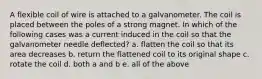 A flexible coil of wire is attached to a galvanometer. The coil is placed between the poles of a strong magnet. In which of the following cases was a current induced in the coil so that the galvanometer needle deflected? a. flatten the coil so that its area decreases b. return the flattened coil to its original shape c. rotate the coil d. both a and b e. all of the above